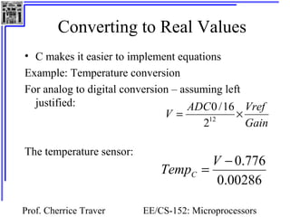 Converting to Real Values 
• C makes it easier to implement equations 
Example: Temperature conversion 
For analog to digital conversion – assuming left 
justified: 
V = ADC ´ Vref 212 
Temp = V - 0.776 C 
Prof. Cherrice Traver EE/CS-152: Microprocessors 
and Microcontrollers 
The temperature sensor: 
Gain 
0 /16 
0.00286 
 