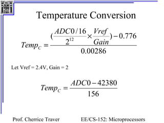 Temperature Conversion 
ADC Vref 
( 0 /16 12 ´ - 
= Gain 
0.00286 
) 0.776 
Temp = ADC0 - 42380 C 
Prof. Cherrice Traver EE/CS-152: Microprocessors 
and Microcontrollers 
2 
TempC 
Let Vref = 2.4V, Gain = 2 
156 
 