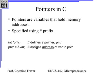 Pointers in C 
• Pointers are variables that hold memory 
addresses. 
• Specified using * prefix. 
int *pntr; // defines a pointer, pntr 
pntr = &var; // assigns address of var to pntr 
Prof. Cherrice Traver EE/CS-152: Microprocessors 
and Microcontrollers 
 