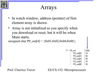 Arrays 
• In watch window, address (pointer) of first 
element array is shown. 
• Array is not initialized as you specify when 
you download or reset, but it will be when 
Main starts. 
unsigned char P0_out[4] = {0x01,0x02,0x04,0x08}; 
Prof. Cherrice Traver EE/CS-152: Microprocessors 
and Microcontrollers 
 