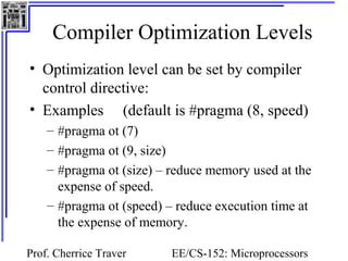 Compiler Optimization Levels 
• Optimization level can be set by compiler 
control directive: 
• Examples (default is #pragma (8, speed) 
– #pragma ot (7) 
– #pragma ot (9, size) 
– #pragma ot (size) – reduce memory used at the 
expense of speed. 
– #pragma ot (speed) – reduce execution time at 
the expense of memory. 
Prof. Cherrice Traver EE/CS-152: Microprocessors 
and Microcontrollers 
 