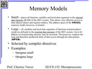 Memory Models 
• Small - places all function variables and local data segments in the internal 
data memory (RAM) of the 8051 system. This allows very efficient access to 
data objects (direct and register modes). The address space of the SMALL 
memory model, however, is limited. 
• Large - all variables and local data segments of functions and procedures 
reside (as defined) in the external data memory of the 8051 system. Up to 64 
KBytes of external data memory may be accessed. This,however, requires the 
long and therefore inefficient form of data access through the data pointer 
(DPTR). 
• Selected by compiler directives 
• Examples: 
Prof. Cherrice Traver EE/CS-152: Microprocessors 
and Microcontrollers 
– #pragma small 
– #pragma large 
 
