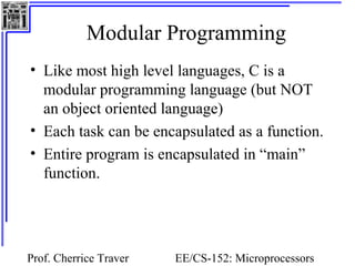 Modular Programming 
• Like most high level languages, C is a 
modular programming language (but NOT 
an object oriented language) 
• Each task can be encapsulated as a function. 
• Entire program is encapsulated in “main” 
function. 
Prof. Cherrice Traver EE/CS-152: Microprocessors 
and Microcontrollers 
 