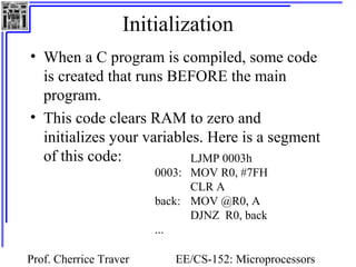 Initialization 
• When a C program is compiled, some code 
is created that runs BEFORE the main 
program. 
• This code clears RAM to zero and 
initializes your variables. Here is a segment 
of this code: LJMP 0003h 
0003: MOV R0, #7FH 
CLR A 
back: MOV @R0, A 
DJNZ R0, back 
Prof. Cherrice Traver EE/CS-152: Microprocessors 
and Microcontrollers 
... 
 
