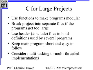C for Large Projects 
• Use functions to make programs modular 
• Break project into separate files if the 
programs get too large 
• Use header (#include) files to hold 
definitions used by several programs 
• Keep main program short and easy to 
follow 
• Consider multi-tasking or multi-threaded 
implementations 
Prof. Cherrice Traver EE/CS-152: Microprocessors 
and Microcontrollers 
 