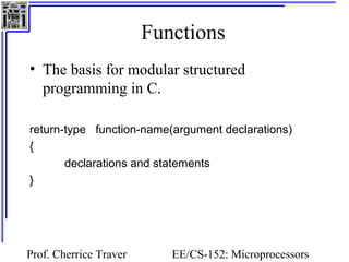 Functions 
• The basis for modular structured 
programming in C. 
return-type function-name(argument declarations) 
{ 
declarations and statements 
Prof. Cherrice Traver EE/CS-152: Microprocessors 
and Microcontrollers 
} 
 