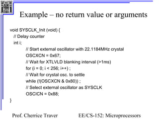 Example – no return value or arguments 
Prof. Cherrice Traver EE/CS-152: Microprocessors 
and Microcontrollers 
void SYSCLK_Init (void) { 
// Delay counter 
int i; 
// Start external oscillator with 22.1184MHz crystal 
OSCXCN = 0x67; 
// Wait for XTLVLD blanking interval (>1ms) 
for (i = 0; i < 256; i++) ; 
// Wait for crystal osc. to settle 
while (!(OSCXCN & 0x80)) ; 
// Select external oscillator as SYSCLK 
OSCICN = 0x88; 
} 
 
