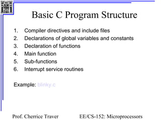 Basic C Program Structure 
1. Compiler directives and include files 
2. Declarations of global variables and constants 
3. Declaration of functions 
4. Main function 
5. Sub-functions 
6. Interrupt service routines 
Prof. Cherrice Traver EE/CS-152: Microprocessors 
and Microcontrollers 
Example: blinky.c 
 
