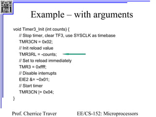 Example – with arguments 
void Timer3_Init (int counts) { 
// Stop timer, clear TF3, use SYSCLK as timebase 
TMR3CN = 0x02; 
// Init reload value 
TMR3RL = -counts; 
// Set to reload immediately 
TMR3 = 0xffff; 
// Disable interrupts 
EIE2 &= ~0x01; 
// Start timer 
TMR3CN |= 0x04; 
} 
Prof. Cherrice Traver EE/CS-152: Microprocessors 
and Microcontrollers 
 