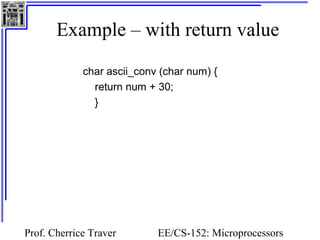 Example – with return value 
char ascii_conv (char num) { 
return num + 30; 
} 
Prof. Cherrice Traver EE/CS-152: Microprocessors 
and Microcontrollers 
 