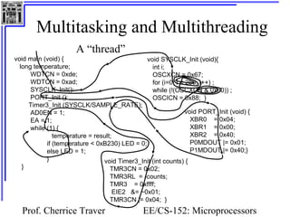 Multitasking and Multithreading 
void SYSCLK_Init (void){ 
int i; 
OSCXCN = 0x67; 
for (i=0; i < 256; i++) ; 
while (!(OSCXCN & 0x80)) ; 
OSCICN = 0x88; } 
Prof. Cherrice Traver EE/CS-152: Microprocessors 
and Microcontrollers 
A “thread” 
void main (void) { 
long temperature; 
WDTCN = 0xde; 
WDTCN = 0xad; 
SYSCLK_Init(): 
PORT_Init (); 
Timer3_Init (SYSCLK/SAMPLE_RATE); 
AD0EN = 1; 
EA = 1; 
while (1) { 
temperature = result; 
if (temperature < 0xB230) LED = 0; 
else LED = 1; 
} 
} 
void PORT_Init (void) { 
XBR0 = 0x04; 
XBR1 = 0x00; 
XBR2 = 0x40; 
P0MDOUT |= 0x01; 
P1MDOUT |= 0x40;} 
void Timer3_Init (int counts) { 
TMR3CN = 0x02; 
TMR3RL = -counts; 
TMR3 = 0xffff; 
EIE2 &= ~0x01; 
TMR3CN |= 0x04; } 
 