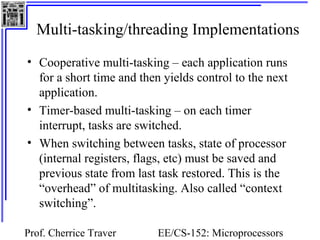 Multi-tasking/threading Implementations 
• Cooperative multi-tasking – each application runs 
for a short time and then yields control to the next 
application. 
• Timer-based multi-tasking – on each timer 
interrupt, tasks are switched. 
• When switching between tasks, state of processor 
(internal registers, flags, etc) must be saved and 
previous state from last task restored. This is the 
“overhead” of multitasking. Also called “context 
switching”. 
Prof. Cherrice Traver EE/CS-152: Microprocessors 
and Microcontrollers 
 