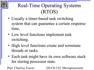 Real-Time Operating Systems 
(RTOS) 
• Usually a timer-based task switching 
system that can guarantee a certain response 
time. 
• Low level functions implement task 
switching. 
• High level functions create and terminate 
threads or tasks. 
• Each task might have its own software stack 
for storing processor state. 
Prof. Cherrice Traver EE/CS-152: Microprocessors 
and Microcontrollers 
