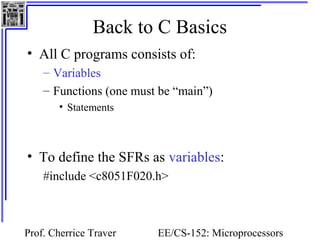 Back to C Basics 
• All C programs consists of: 
– Variables 
– Functions (one must be “main”) 
Prof. Cherrice Traver EE/CS-152: Microprocessors 
and Microcontrollers 
• Statements 
• To define the SFRs as variables: 
#include <c8051F020.h> 
 