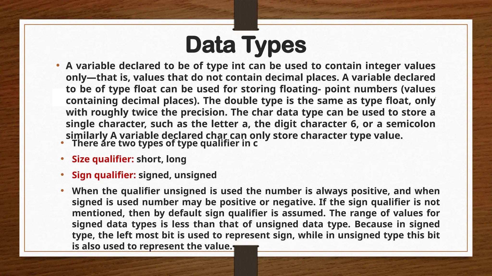 Data Types
• A variable declared to be of type int can be used to contain integer values
only—that is, values that do not contain decimal places. A variable declared
to be of type float can be used for storing floating- point numbers (values
containing decimal places). The double type is the same as type float, only
with roughly twice the precision. The char data type can be used to store a
single character, such as the letter a, the digit character 6, or a semicolon
similarly A variable declared char can only store character type value.
• There are two types of type qualifier in c
• Size qualifier: short, long
• Sign qualifier: signed, unsigned
• When the qualifier unsigned is used the number is always positive, and when
signed is used number may be positive or negative. If the sign qualifier is not
mentioned, then by default sign qualifier is assumed. The range of values for
signed data types is less than that of unsigned data type. Because in signed
type, the left most bit is used to represent sign, while in unsigned type this bit
is also used to represent the value.
 