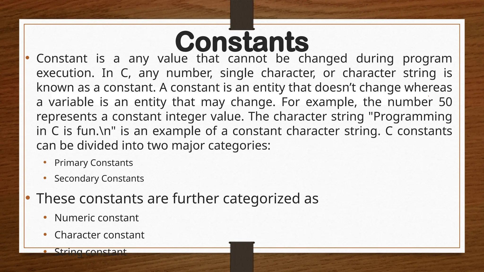 Constants
• Constant is a any value that cannot be changed during program
execution. In C, any number, single character, or character string is
known as a constant. A constant is an entity that doesn’t change whereas
a variable is an entity that may change. For example, the number 50
represents a constant integer value. The character string "Programming
in C is fun.n" is an example of a constant character string. C constants
can be divided into two major categories:
• Primary Constants
• Secondary Constants
• These constants are further categorized as
• Numeric constant
• Character constant
• String constant
 