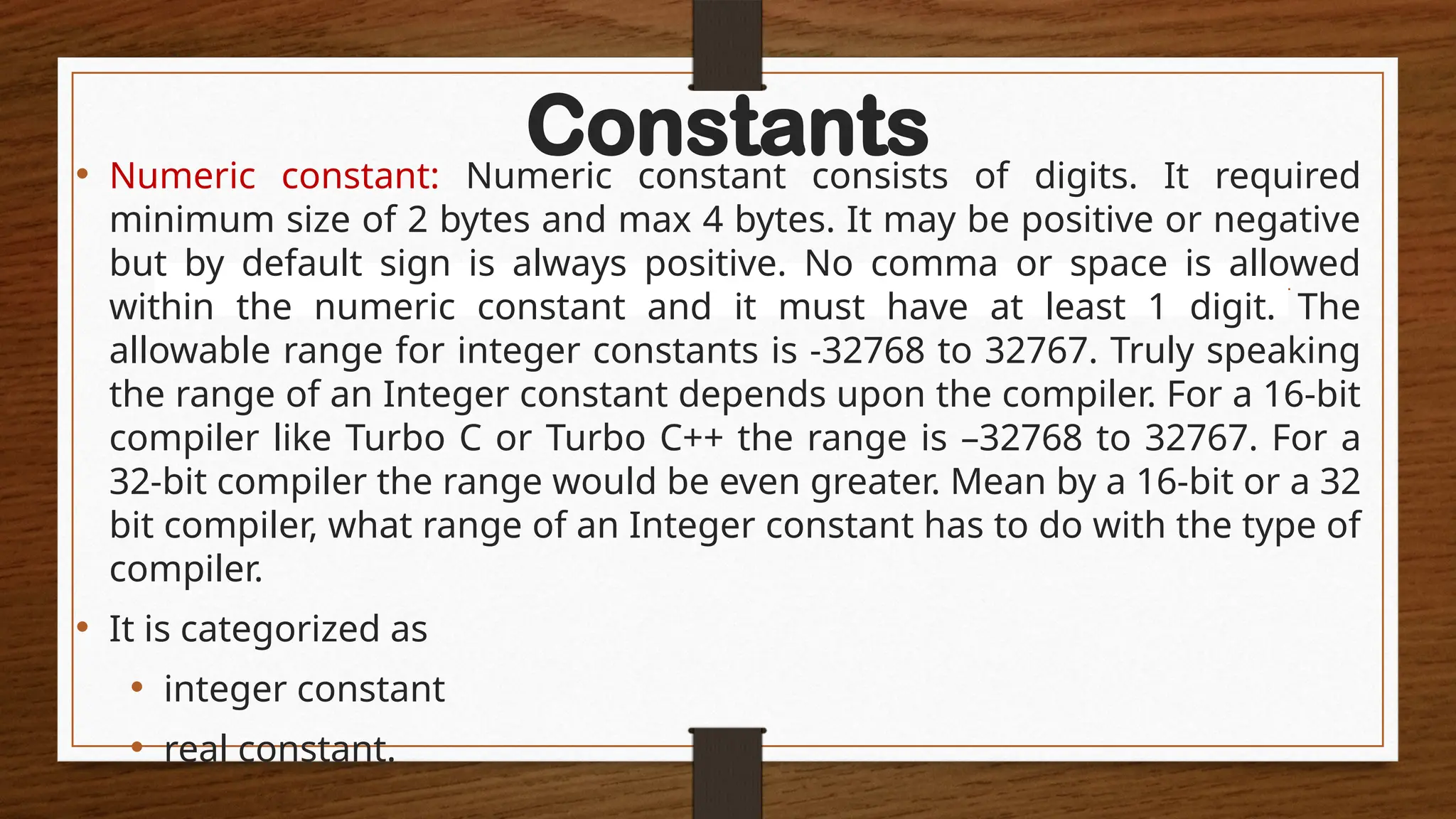 Constants
• Numeric constant: Numeric constant consists of digits. It required
minimum size of 2 bytes and max 4 bytes. It may be positive or negative
but by default sign is always positive. No comma or space is allowed
within the numeric constant and it must have at least 1 digit. The
allowable range for integer constants is -32768 to 32767. Truly speaking
the range of an Integer constant depends upon the compiler. For a 16-bit
compiler like Turbo C or Turbo C++ the range is –32768 to 32767. For a
32-bit compiler the range would be even greater. Mean by a 16-bit or a 32
bit compiler, what range of an Integer constant has to do with the type of
compiler.
• It is categorized as
• integer constant
• real constant.
 