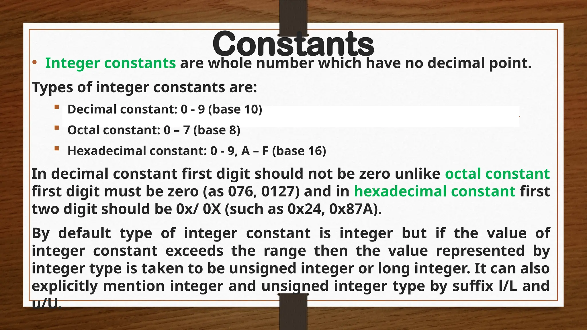 Constants
• Integer constants are whole number which have no decimal point.
Types of integer constants are:
 Decimal constant: 0 - 9 (base 10)
 Octal constant: 0 – 7 (base 8)
 Hexadecimal constant: 0 - 9, A – F (base 16)
In decimal constant first digit should not be zero unlike octal constant
first digit must be zero (as 076, 0127) and in hexadecimal constant first
two digit should be 0x/ 0X (such as 0x24, 0x87A).
By default type of integer constant is integer but if the value of
integer constant exceeds the range then the value represented by
integer type is taken to be unsigned integer or long integer. It can also
explicitly mention integer and unsigned integer type by suffix l/L and
u/U.
 