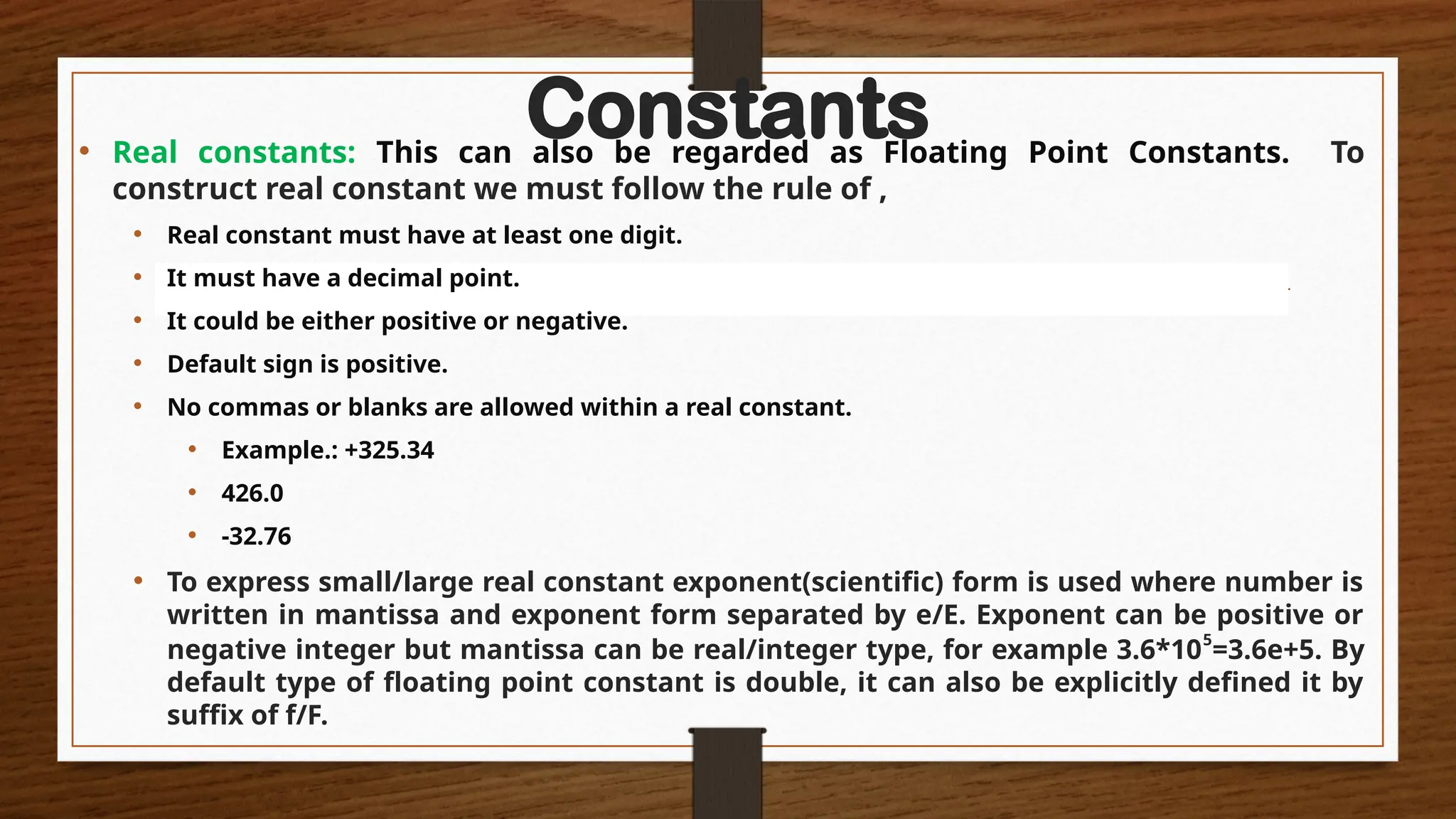 Constants
• Real constants: This can also be regarded as Floating Point Constants. To
construct real constant we must follow the rule of ,
• Real constant must have at least one digit.
• It must have a decimal point.
• It could be either positive or negative.
• Default sign is positive.
• No commas or blanks are allowed within a real constant.
• Example.: +325.34
• 426.0
• -32.76
• To express small/large real constant exponent(scientific) form is used where number is
written in mantissa and exponent form separated by e/E. Exponent can be positive or
negative integer but mantissa can be real/integer type, for example 3.6*105
=3.6e+5. By
default type of floating point constant is double, it can also be explicitly defined it by
suffix of f/F.
 