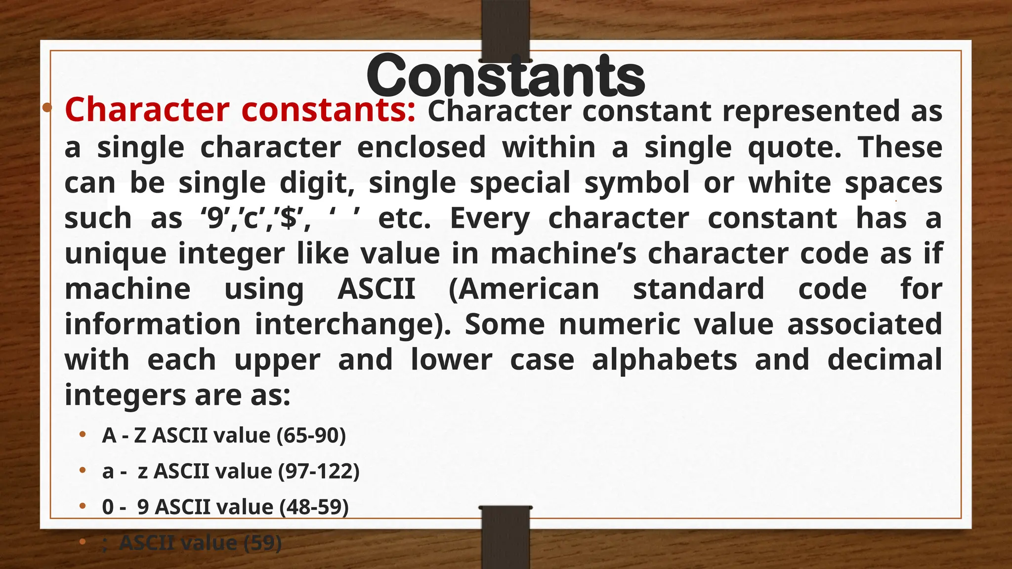 Constants
• Character constants: Character constant represented as
a single character enclosed within a single quote. These
can be single digit, single special symbol or white spaces
such as ‘9’,’c’,’$’, ‘ ’ etc. Every character constant has a
unique integer like value in machine’s character code as if
machine using ASCII (American standard code for
information interchange). Some numeric value associated
with each upper and lower case alphabets and decimal
integers are as:
• A - Z ASCII value (65-90)
• a - z ASCII value (97-122)
• 0 - 9 ASCII value (48-59)
• ; ASCII value (59)
 