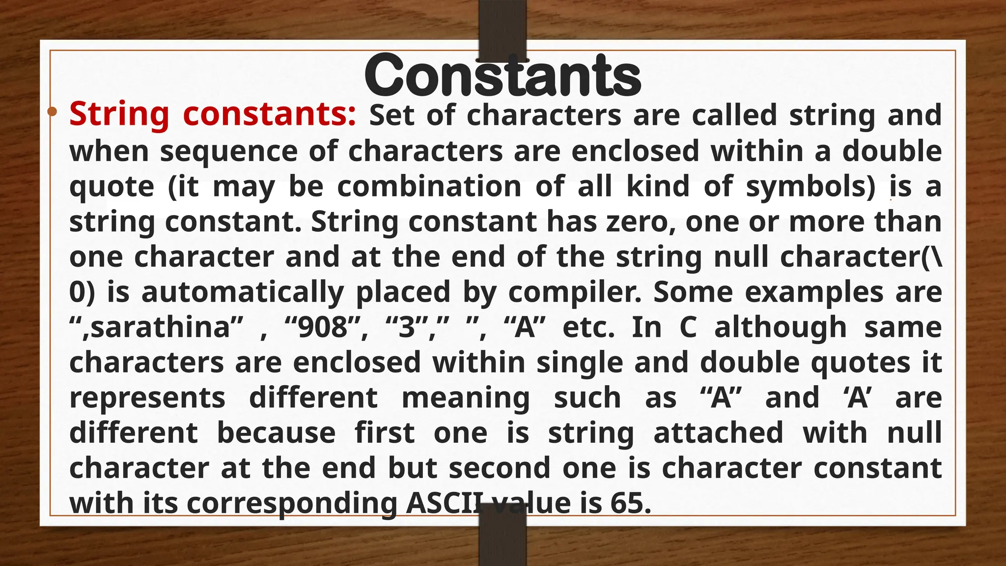 Constants
• String constants: Set of characters are called string and
when sequence of characters are enclosed within a double
quote (it may be combination of all kind of symbols) is a
string constant. String constant has zero, one or more than
one character and at the end of the string null character(
0) is automatically placed by compiler. Some examples are
“,sarathina” , “908”, “3”,” ”, “A” etc. In C although same
characters are enclosed within single and double quotes it
represents different meaning such as “A” and ‘A’ are
different because first one is string attached with null
character at the end but second one is character constant
with its corresponding ASCII value is 65.
 