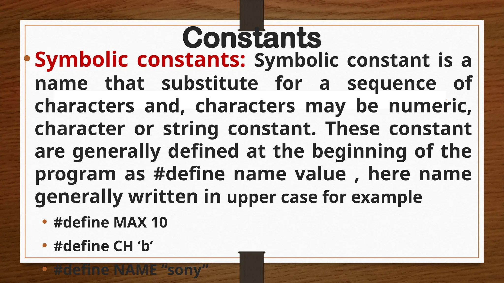 Constants
•Symbolic constants: Symbolic constant is a
name that substitute for a sequence of
characters and, characters may be numeric,
character or string constant. These constant
are generally defined at the beginning of the
program as #define name value , here name
generally written in upper case for example
• #define MAX 10
• #define CH ‘b’
• #define NAME “sony”
 