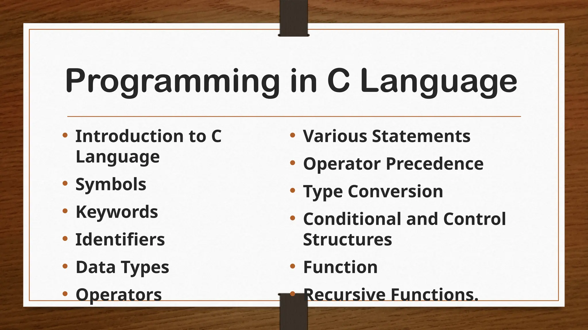 Programming in C Language
• Introduction to C
Language
• Symbols
• Keywords
• Identifiers
• Data Types
• Operators
• Various Statements
• Operator Precedence
• Type Conversion
• Conditional and Control
Structures
• Function
• Recursive Functions.
 