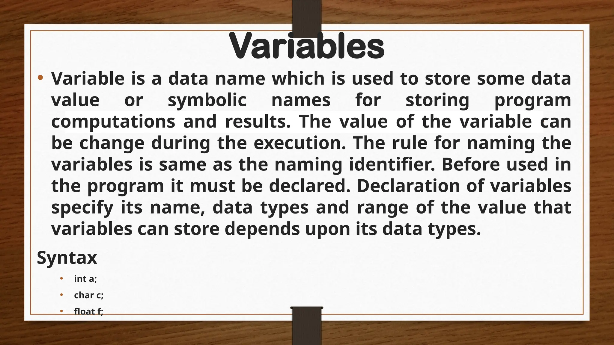 Variables
• Variable is a data name which is used to store some data
value or symbolic names for storing program
computations and results. The value of the variable can
be change during the execution. The rule for naming the
variables is same as the naming identifier. Before used in
the program it must be declared. Declaration of variables
specify its name, data types and range of the value that
variables can store depends upon its data types.
Syntax
• int a;
• char c;
• float f;
 