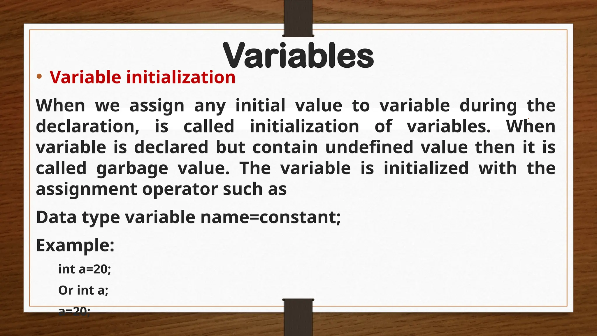 Variables
• Variable initialization
When we assign any initial value to variable during the
declaration, is called initialization of variables. When
variable is declared but contain undefined value then it is
called garbage value. The variable is initialized with the
assignment operator such as
Data type variable name=constant;
Example:
int a=20;
Or int a;
a=20;
 