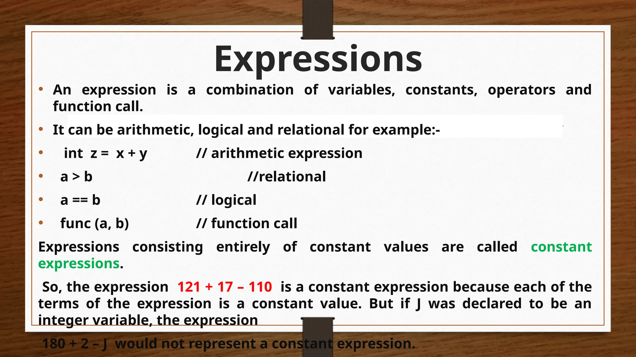 Expressions
• An expression is a combination of variables, constants, operators and
function call.
• It can be arithmetic, logical and relational for example:-
• int z = x + y // arithmetic expression
• a > b //relational
• a == b // logical
• func (a, b) // function call
Expressions consisting entirely of constant values are called constant
expressions.
So, the expression 121 + 17 – 110 is a constant expression because each of the
terms of the expression is a constant value. But if J was declared to be an
integer variable, the expression
180 + 2 – J would not represent a constant expression.
 