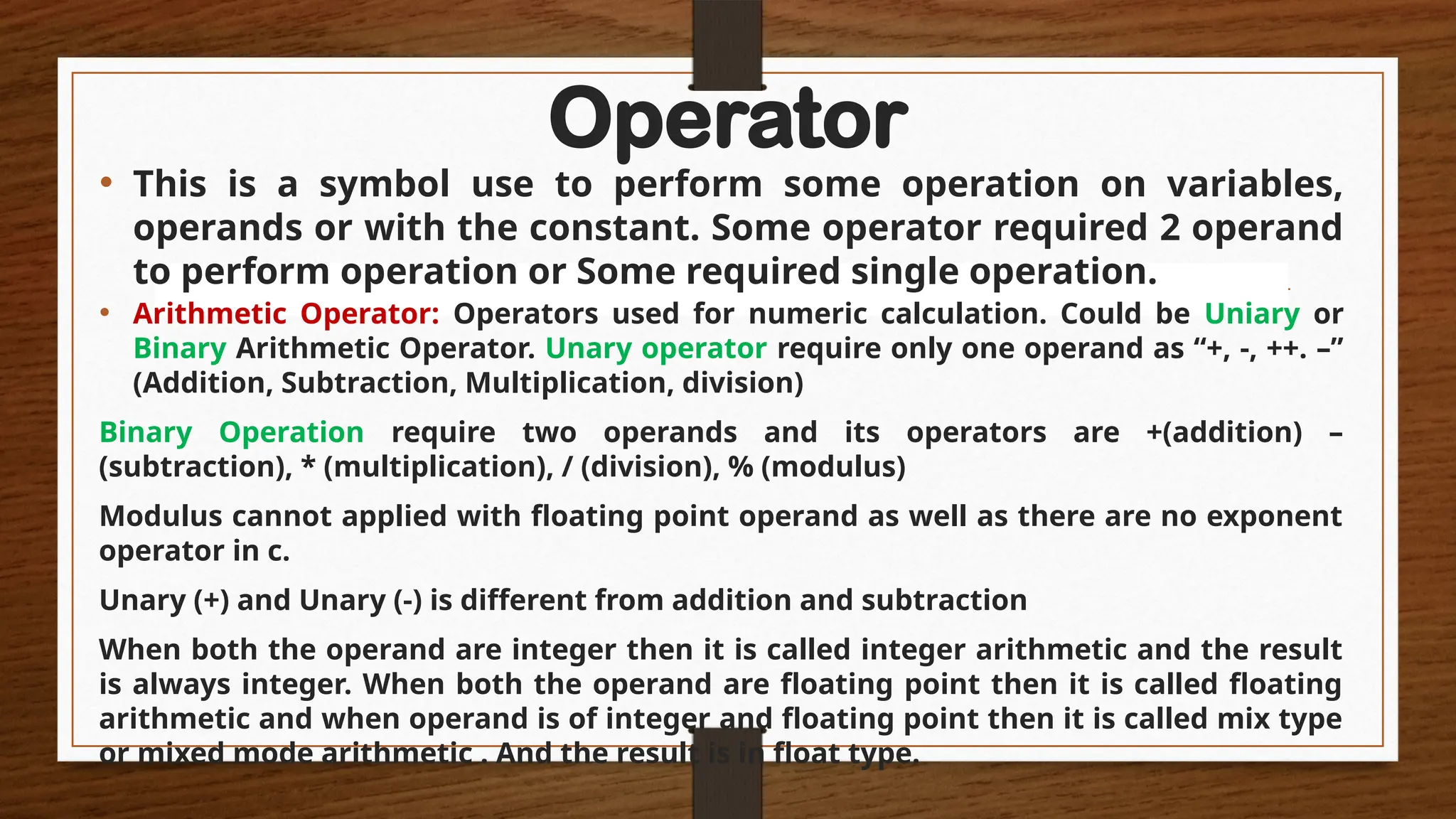 Operator
• This is a symbol use to perform some operation on variables,
operands or with the constant. Some operator required 2 operand
to perform operation or Some required single operation.
• Arithmetic Operator: Operators used for numeric calculation. Could be Uniary or
Binary Arithmetic Operator. Unary operator require only one operand as “+, -, ++. –”
(Addition, Subtraction, Multiplication, division)
Binary Operation require two operands and its operators are +(addition) –
(subtraction), * (multiplication), / (division), % (modulus)
Modulus cannot applied with floating point operand as well as there are no exponent
operator in c.
Unary (+) and Unary (-) is different from addition and subtraction
When both the operand are integer then it is called integer arithmetic and the result
is always integer. When both the operand are floating point then it is called floating
arithmetic and when operand is of integer and floating point then it is called mix type
or mixed mode arithmetic . And the result is in float type.
 