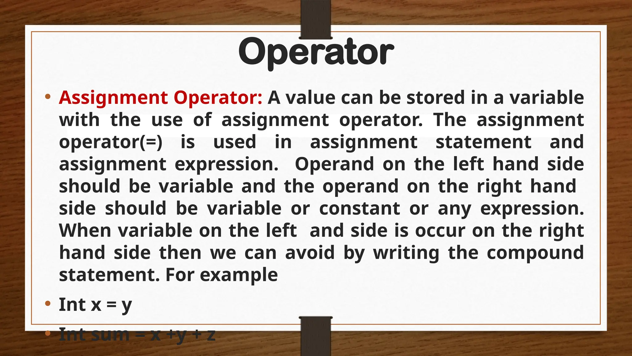 Operator
• Assignment Operator: A value can be stored in a variable
with the use of assignment operator. The assignment
operator(=) is used in assignment statement and
assignment expression. Operand on the left hand side
should be variable and the operand on the right hand
side should be variable or constant or any expression.
When variable on the left and side is occur on the right
hand side then we can avoid by writing the compound
statement. For example
• Int x = y
• Int sum = x +y + z
 
