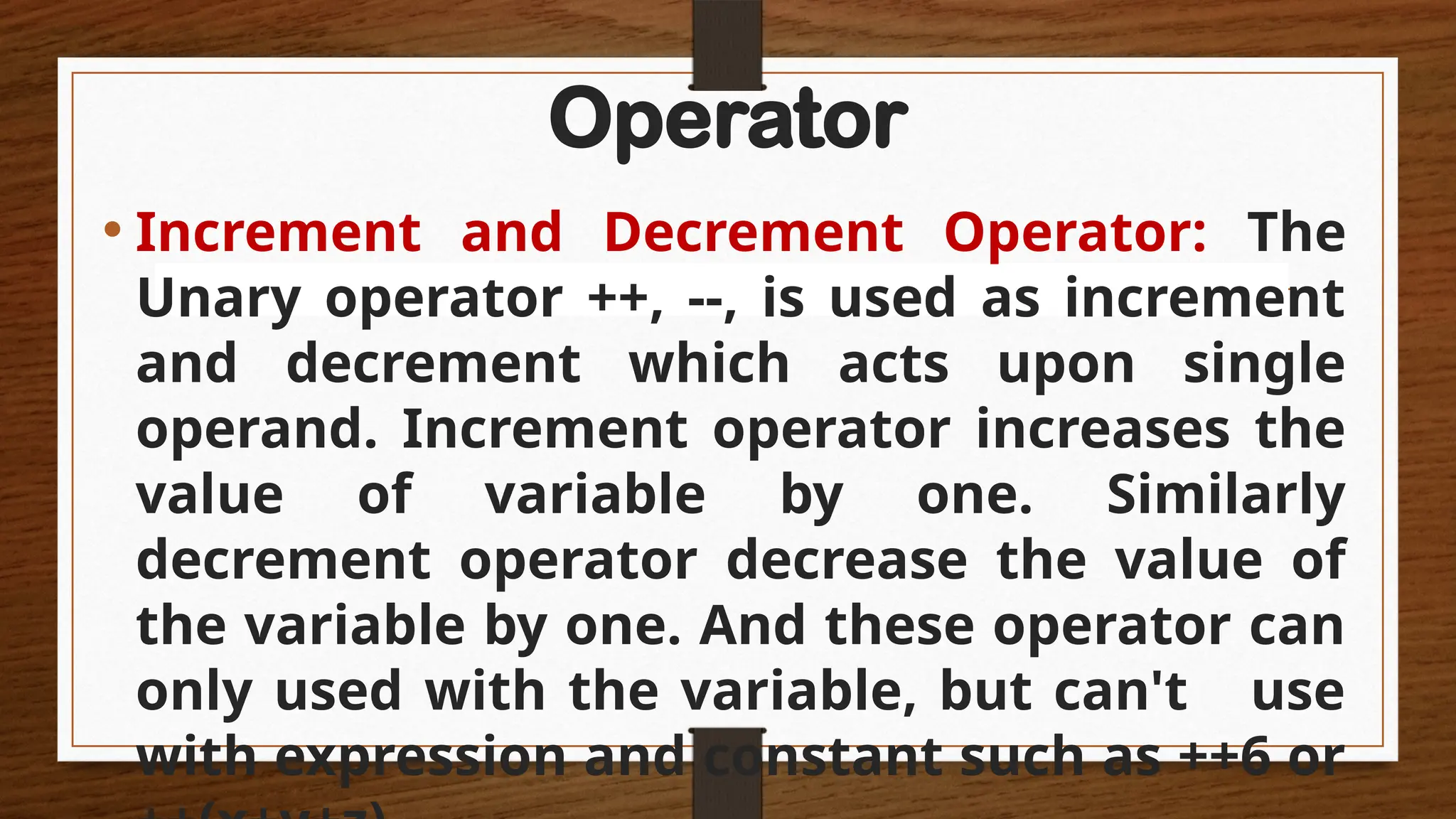 Operator
• Increment and Decrement Operator: The
Unary operator ++, --, is used as increment
and decrement which acts upon single
operand. Increment operator increases the
value of variable by one. Similarly
decrement operator decrease the value of
the variable by one. And these operator can
only used with the variable, but can't use
with expression and constant such as ++6 or
 