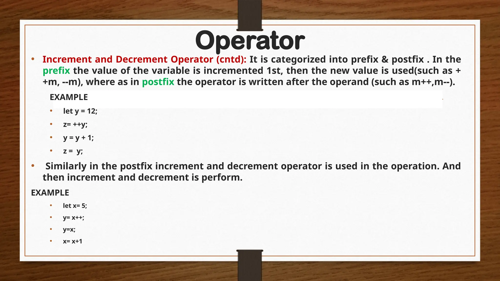Operator
• Increment and Decrement Operator (cntd): It is categorized into prefix & postfix . In the
prefix the value of the variable is incremented 1st, then the new value is used(such as +
+m, --m), where as in postfix the operator is written after the operand (such as m++,m--).
EXAMPLE
• let y = 12;
• z= ++y;
• y = y + 1;
• z = y;
• Similarly in the postfix increment and decrement operator is used in the operation. And
then increment and decrement is perform.
EXAMPLE
• let x= 5;
• y= x++;
• y=x;
• x= x+1
 