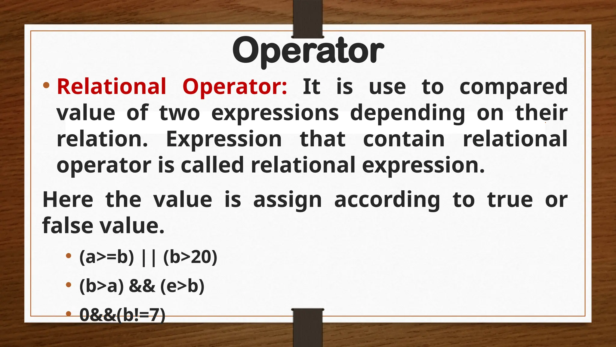 Operator
• Relational Operator: It is use to compared
value of two expressions depending on their
relation. Expression that contain relational
operator is called relational expression.
Here the value is assign according to true or
false value.
• (a>=b) || (b>20)
• (b>a) && (e>b)
• 0&&(b!=7)
 