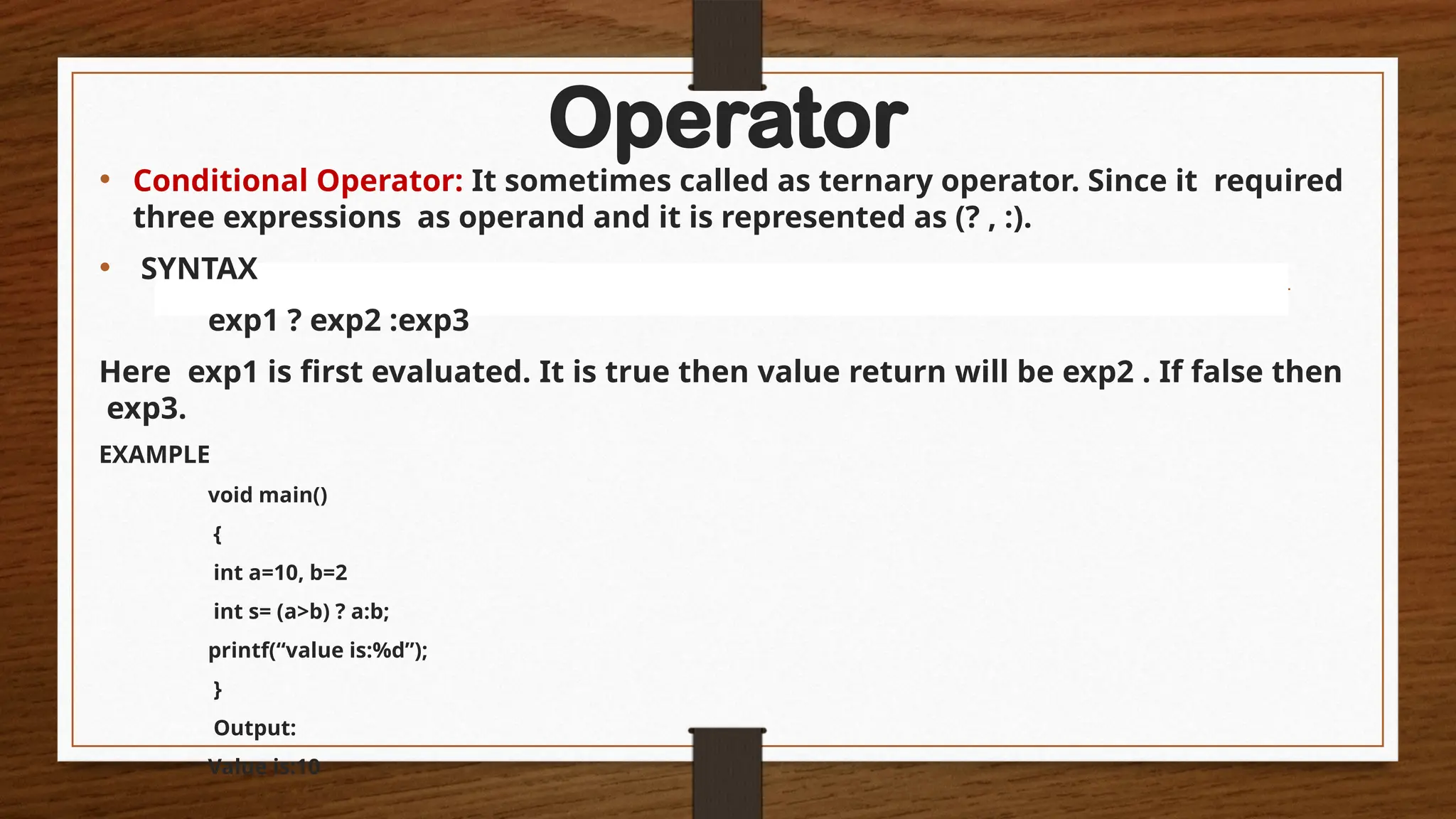 Operator
• Conditional Operator: It sometimes called as ternary operator. Since it required
three expressions as operand and it is represented as (? , :).
• SYNTAX
exp1 ? exp2 :exp3
Here exp1 is first evaluated. It is true then value return will be exp2 . If false then
exp3.
EXAMPLE
void main()
{
int a=10, b=2
int s= (a>b) ? a:b;
printf(“value is:%d”);
}
Output:
Value is:10
 
