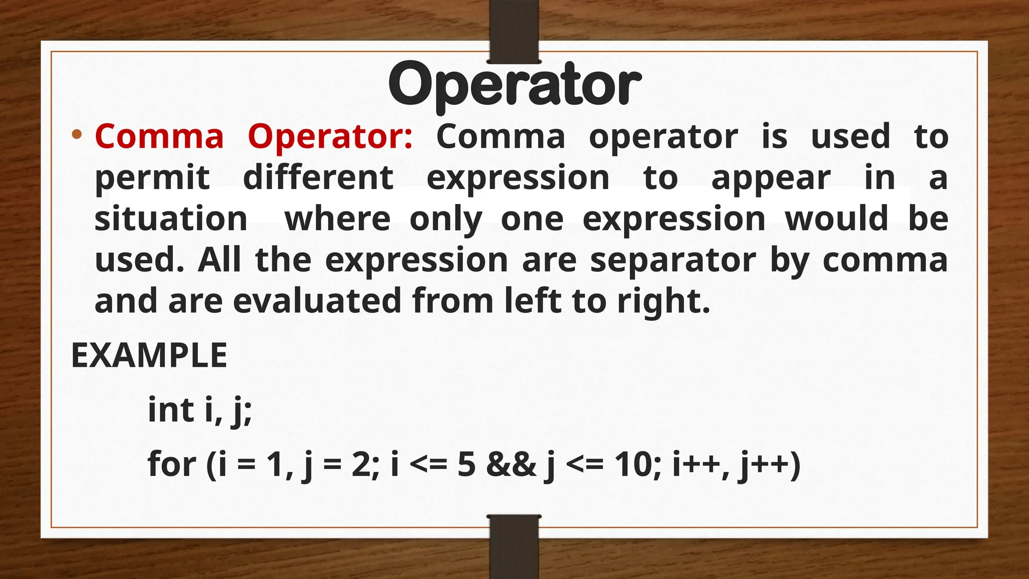 Operator
• Comma Operator: Comma operator is used to
permit different expression to appear in a
situation where only one expression would be
used. All the expression are separator by comma
and are evaluated from left to right.
EXAMPLE
int i, j;
for (i = 1, j = 2; i <= 5 && j <= 10; i++, j++)
 