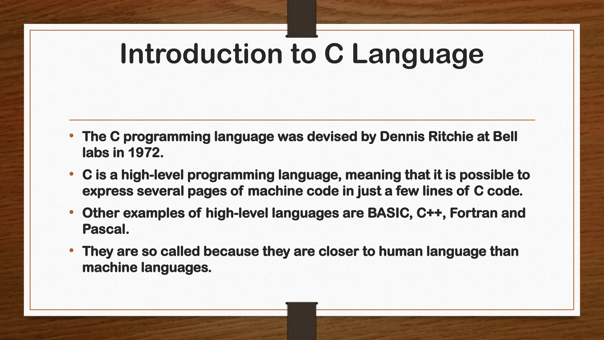 Introduction to C Language
• The C programming language was devised by Dennis Ritchie at Bell
labs in 1972.
• C is a high-level programming language, meaning that it is possible to
express several pages of machine code in just a few lines of C code.
• Other examples of high-level languages are BASIC, C++, Fortran and
Pascal.
• They are so called because they are closer to human language than
machine languages.
 