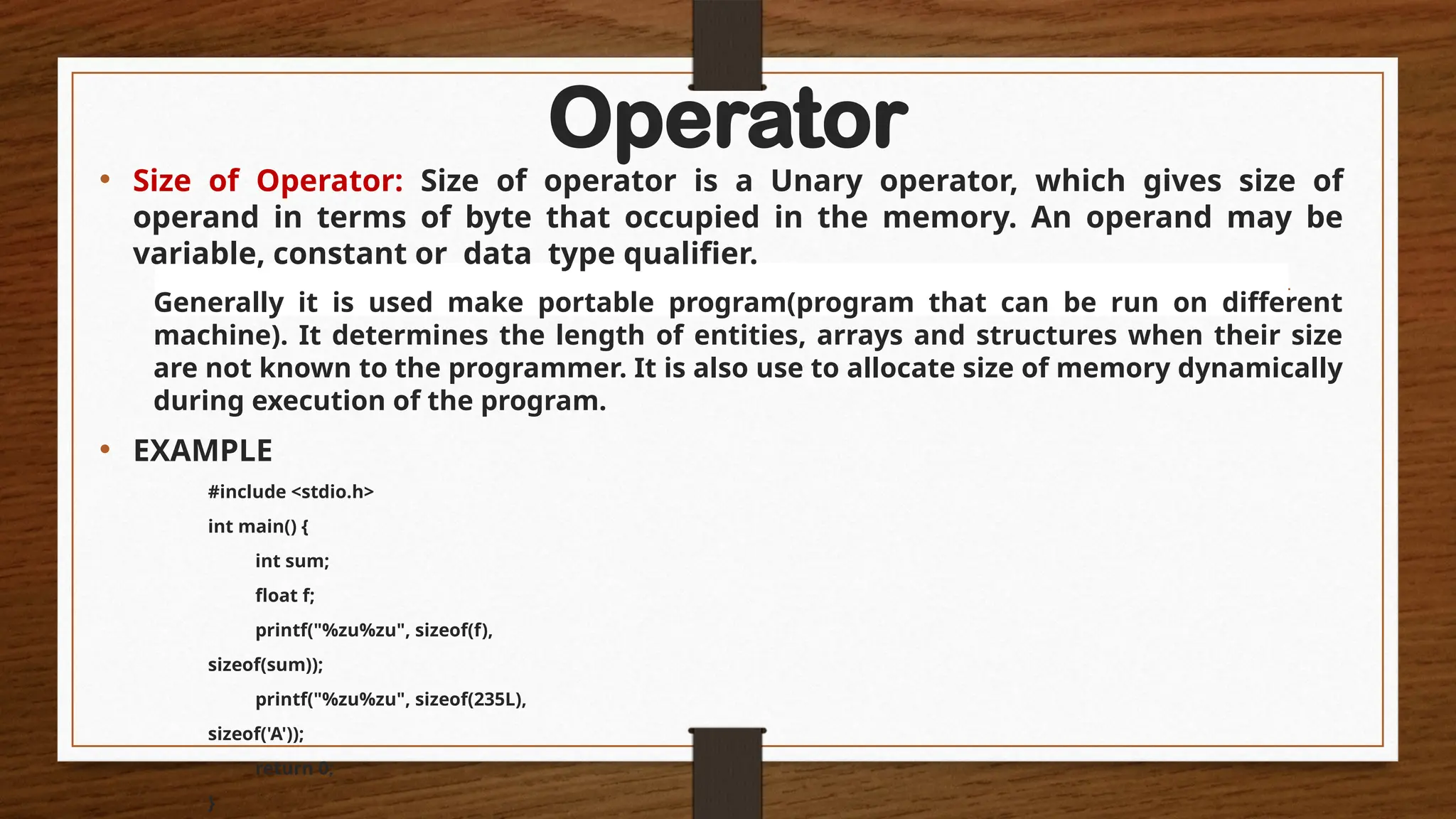 Operator
• Size of Operator: Size of operator is a Unary operator, which gives size of
operand in terms of byte that occupied in the memory. An operand may be
variable, constant or data type qualifier.
Generally it is used make portable program(program that can be run on different
machine). It determines the length of entities, arrays and structures when their size
are not known to the programmer. It is also use to allocate size of memory dynamically
during execution of the program.
• EXAMPLE
#include <stdio.h>
int main() {
int sum;
float f;
printf("%zu%zu", sizeof(f),
sizeof(sum));
printf("%zu%zu", sizeof(235L),
sizeof('A'));
return 0;
}
 