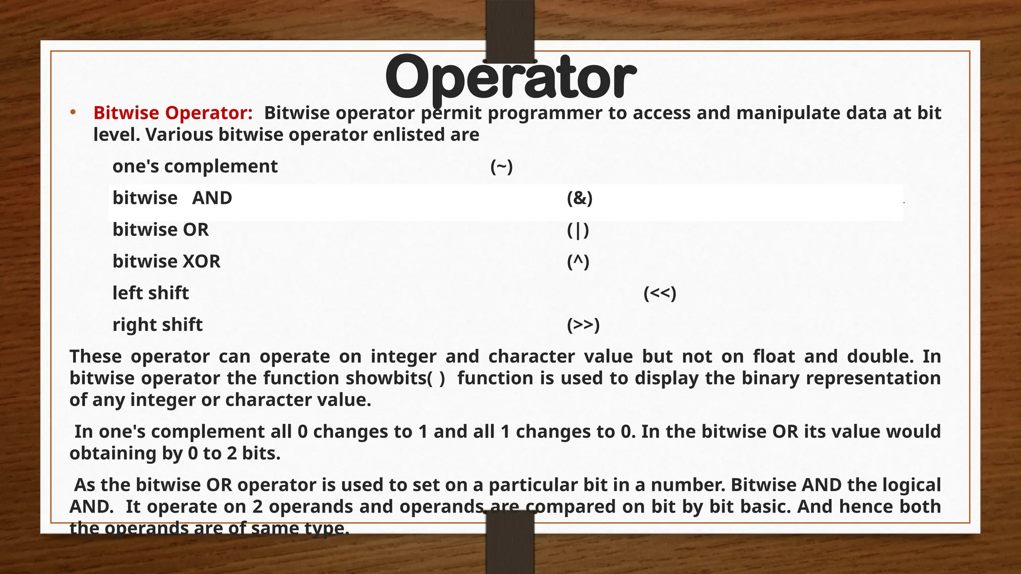Operator
• Bitwise Operator: Bitwise operator permit programmer to access and manipulate data at bit
level. Various bitwise operator enlisted are
one's complement (~)
bitwise AND (&)
bitwise OR (|)
bitwise XOR (^)
left shift (<<)
right shift (>>)
These operator can operate on integer and character value but not on float and double. In
bitwise operator the function showbits( ) function is used to display the binary representation
of any integer or character value.
In one's complement all 0 changes to 1 and all 1 changes to 0. In the bitwise OR its value would
obtaining by 0 to 2 bits.
As the bitwise OR operator is used to set on a particular bit in a number. Bitwise AND the logical
AND. It operate on 2 operands and operands are compared on bit by bit basic. And hence both
the operands are of same type.
 