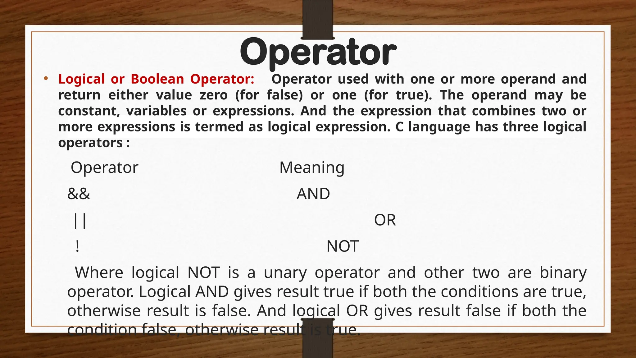 Operator
• Logical or Boolean Operator: Operator used with one or more operand and
return either value zero (for false) or one (for true). The operand may be
constant, variables or expressions. And the expression that combines two or
more expressions is termed as logical expression. C language has three logical
operators :
Operator Meaning
&& AND
|| OR
! NOT
Where logical NOT is a unary operator and other two are binary
operator. Logical AND gives result true if both the conditions are true,
otherwise result is false. And logical OR gives result false if both the
condition false, otherwise result is true.
 