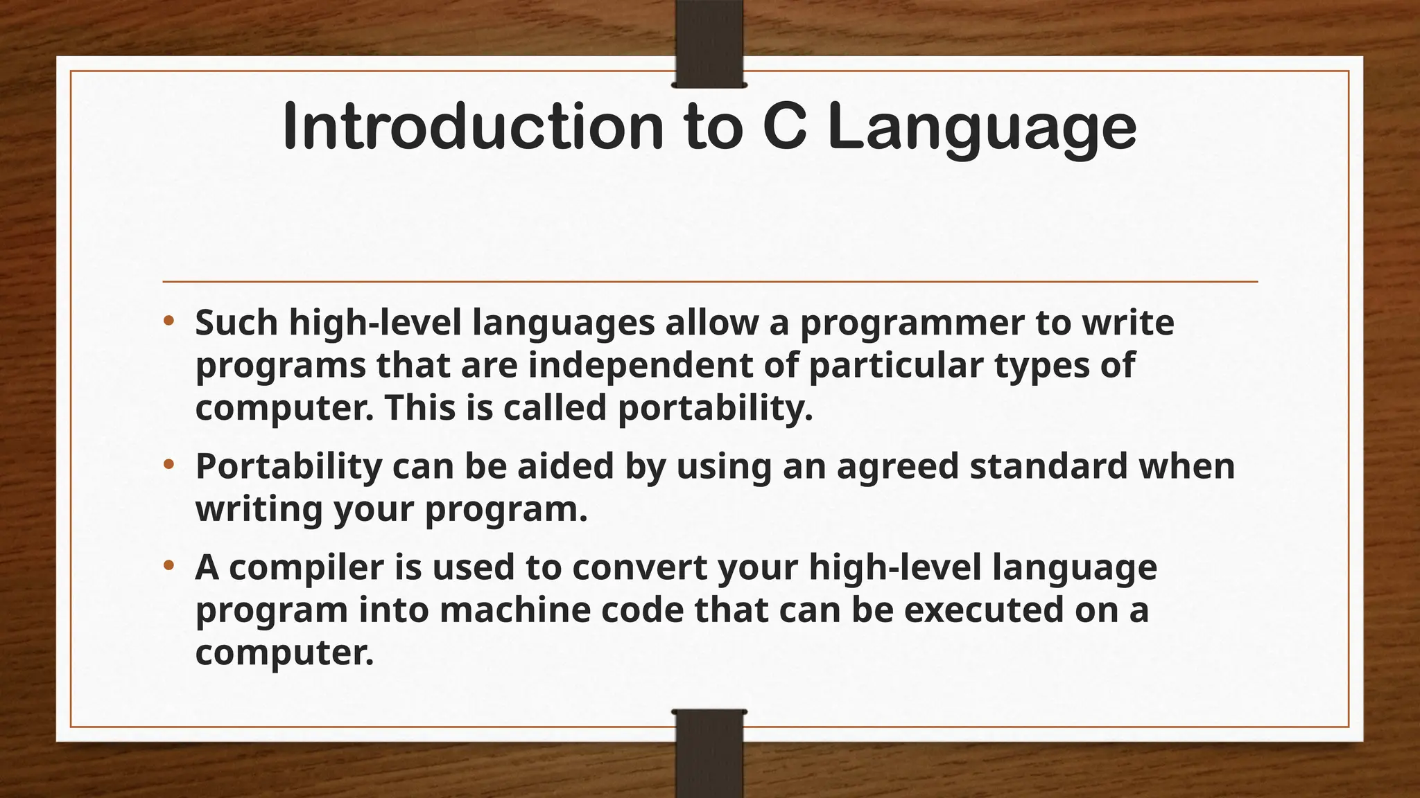 Introduction to C Language
• Such high-level languages allow a programmer to write
programs that are independent of particular types of
computer. This is called portability.
• Portability can be aided by using an agreed standard when
writing your program.
• A compiler is used to convert your high-level language
program into machine code that can be executed on a
computer.
 