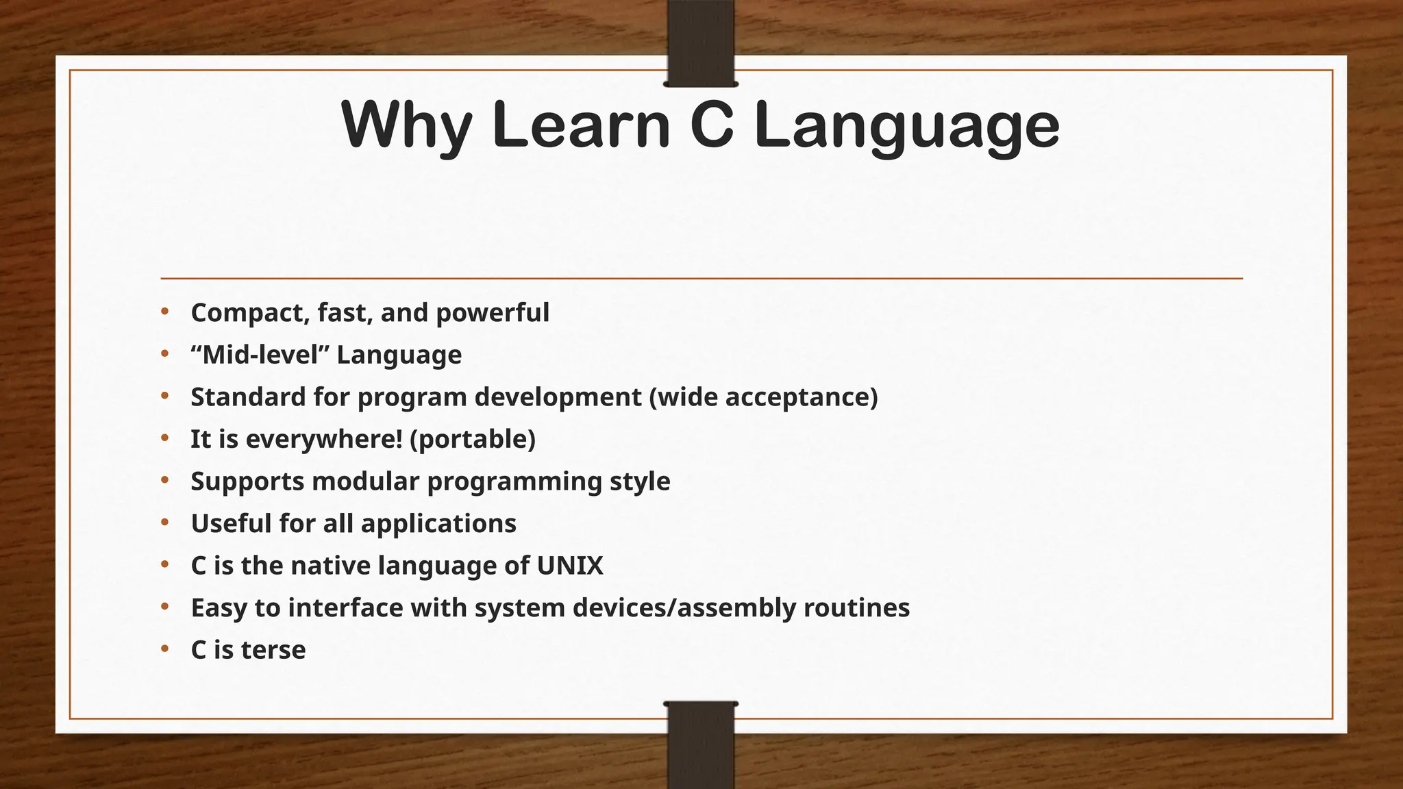 Why Learn C Language
• Compact, fast, and powerful
• “Mid-level” Language
• Standard for program development (wide acceptance)
• It is everywhere! (portable)
• Supports modular programming style
• Useful for all applications
• C is the native language of UNIX
• Easy to interface with system devices/assembly routines
• C is terse
 