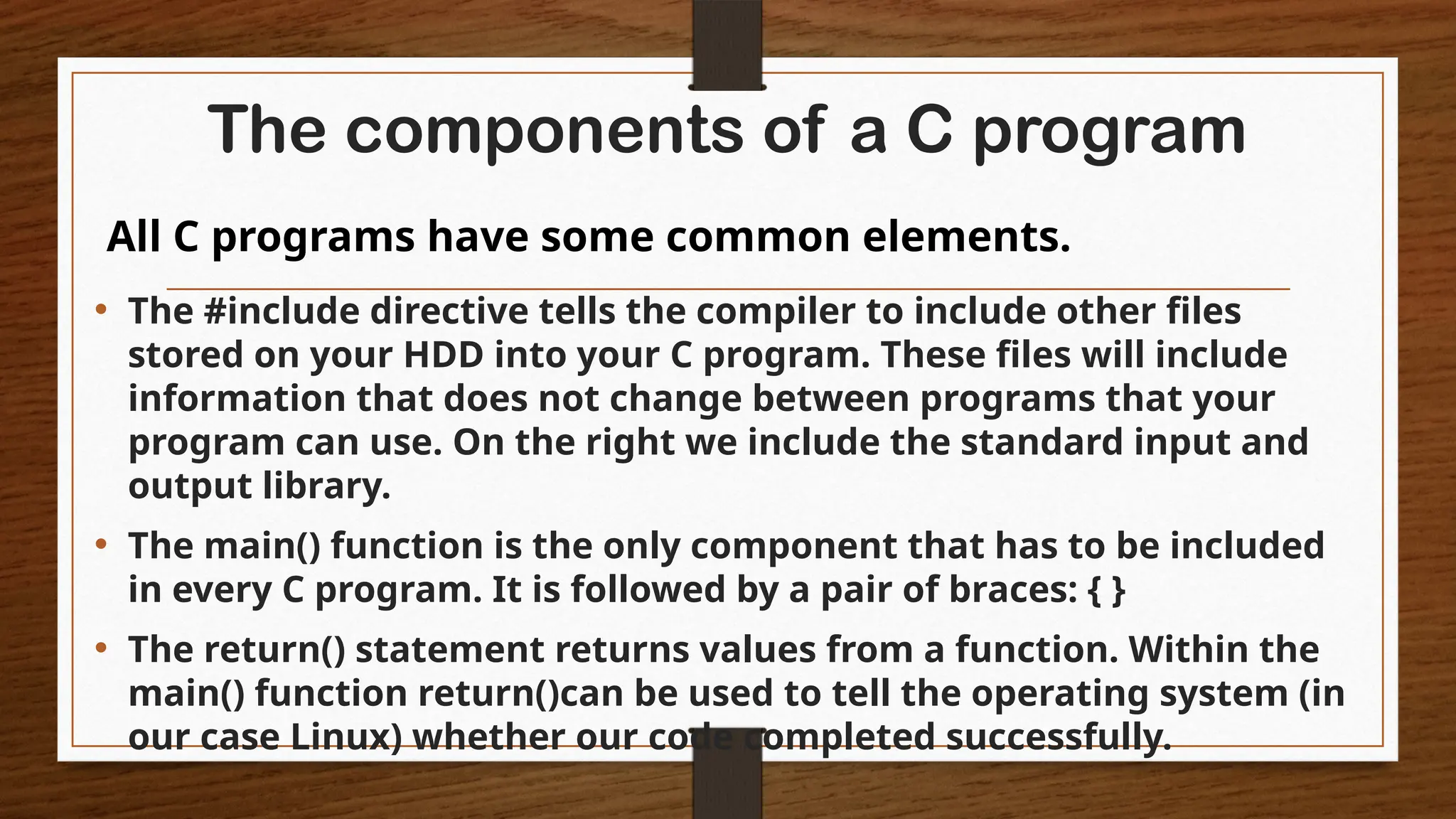 The components of a C program
• The #include directive tells the compiler to include other files
stored on your HDD into your C program. These files will include
information that does not change between programs that your
program can use. On the right we include the standard input and
output library.
• The main() function is the only component that has to be included
in every C program. It is followed by a pair of braces: { }
• The return() statement returns values from a function. Within the
main() function return()can be used to tell the operating system (in
our case Linux) whether our code completed successfully.
All C programs have some common elements.
 