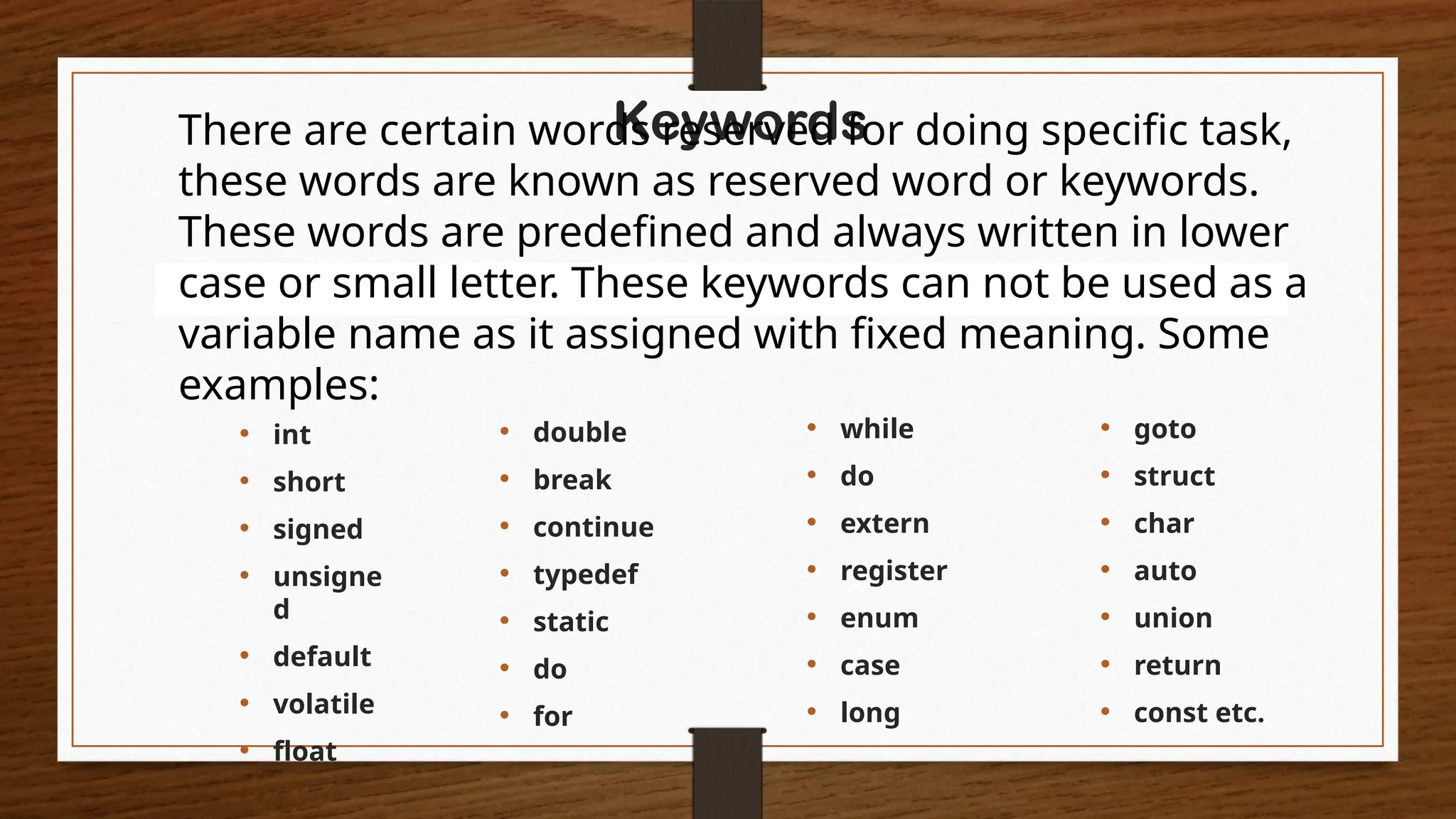 Keywords
There are certain words reserved for doing specific task,
these words are known as reserved word or keywords.
These words are predefined and always written in lower
case or small letter. These keywords can not be used as a
variable name as it assigned with fixed meaning. Some
examples:
• int
• short
• signed
• unsigne
d
• default
• volatile
• float
• while
• do
• extern
• register
• enum
• case
• long
• double
• break
• continue
• typedef
• static
• do
• for
• goto
• struct
• char
• auto
• union
• return
• const etc.
 