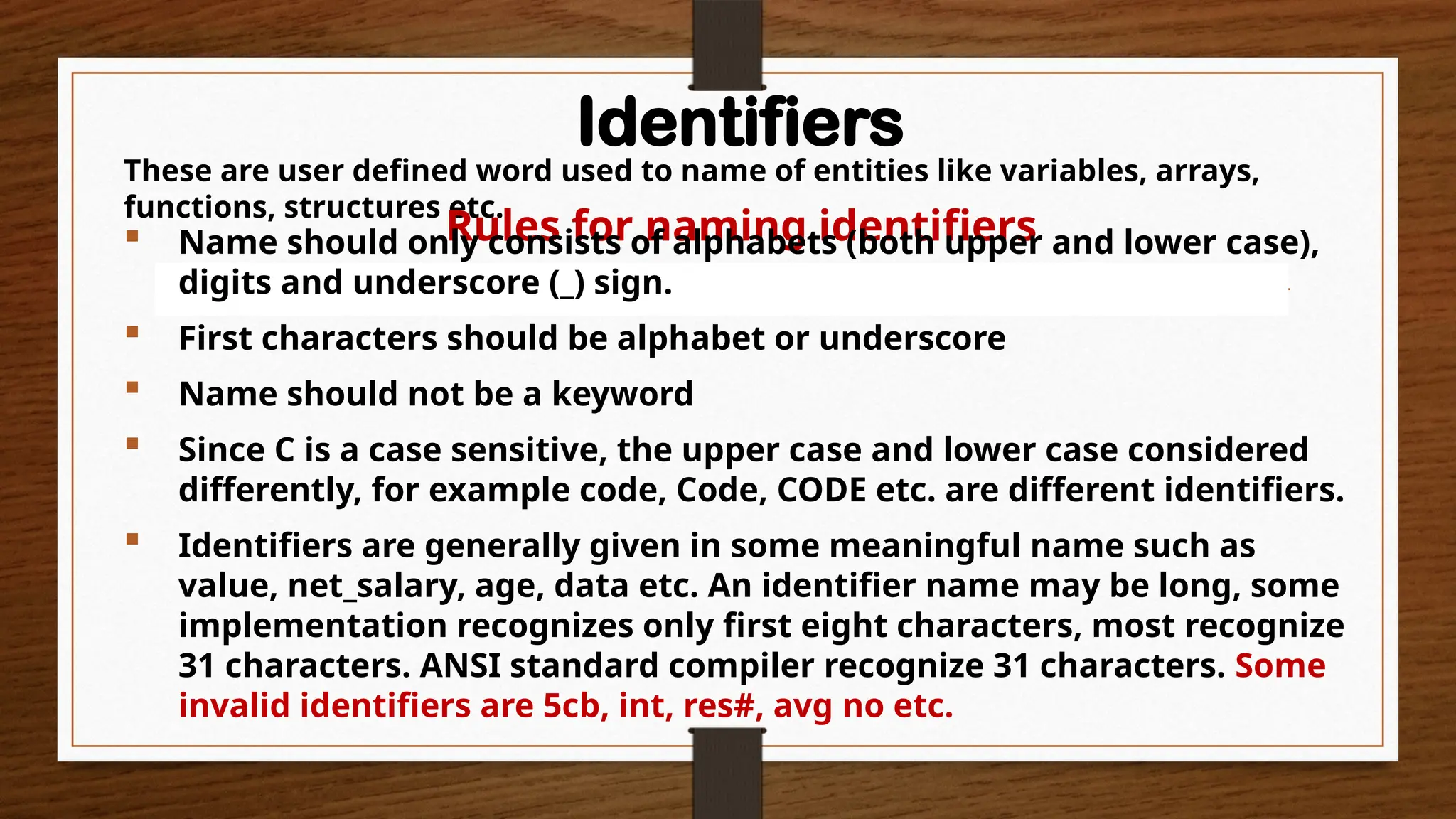 Identifiers
These are user defined word used to name of entities like variables, arrays,
functions, structures etc.
Rules for naming identifiers
 Name should only consists of alphabets (both upper and lower case),
digits and underscore (_) sign.
 First characters should be alphabet or underscore
 Name should not be a keyword
 Since C is a case sensitive, the upper case and lower case considered
differently, for example code, Code, CODE etc. are different identifiers.
 Identifiers are generally given in some meaningful name such as
value, net_salary, age, data etc. An identifier name may be long, some
implementation recognizes only first eight characters, most recognize
31 characters. ANSI standard compiler recognize 31 characters. Some
invalid identifiers are 5cb, int, res#, avg no etc.
 