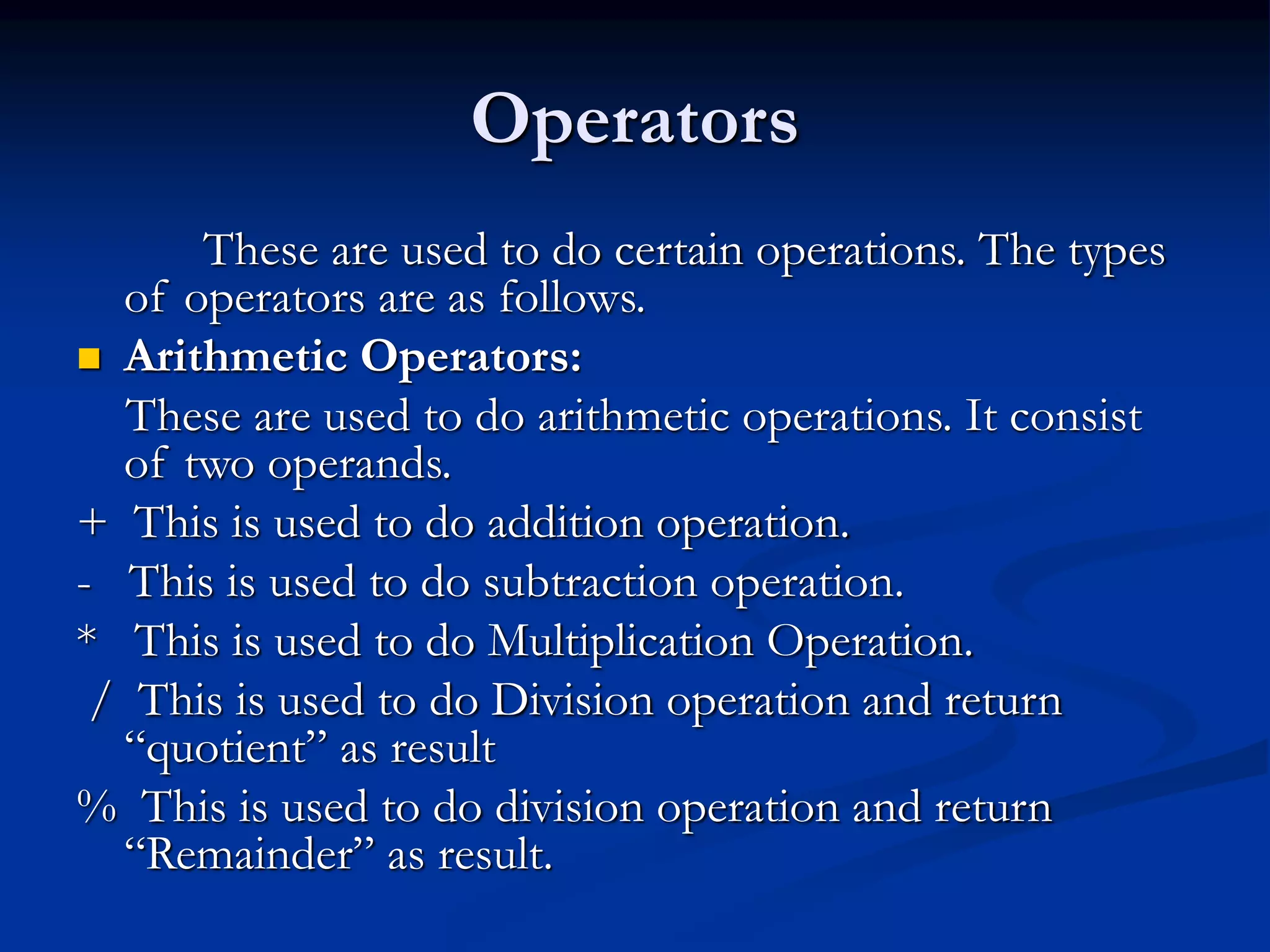 Operators These are used to do certain operations. The types of operators are as follows.  Arithmetic Operators: These are used to do arithmetic operations. It consist of two operands. + This is used to do addition operation. - This is used to do subtraction operation. * This is used to do Multiplication Operation. / This is used to do Division operation and return “quotient” as result % This is used to do division operation and return “Remainder” as result. 