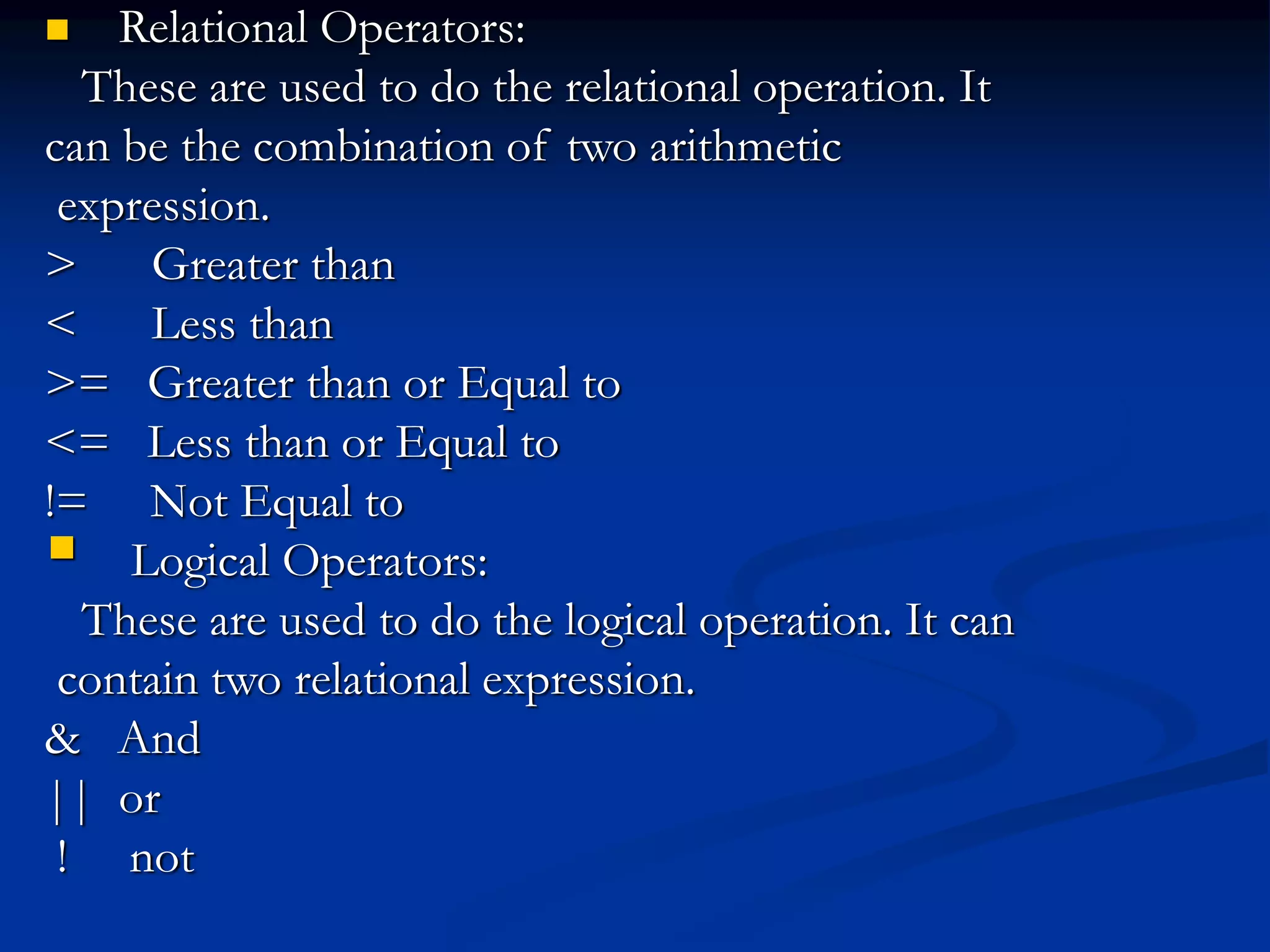  Relational Operators: These are used to do the relational operation. It can be the combination of two arithmetic expression. > Greater than < Less than >= Greater than or Equal to <= Less than or Equal to != Not Equal to  Logical Operators: These are used to do the logical operation. It can contain two relational expression. & And || or ! not 
