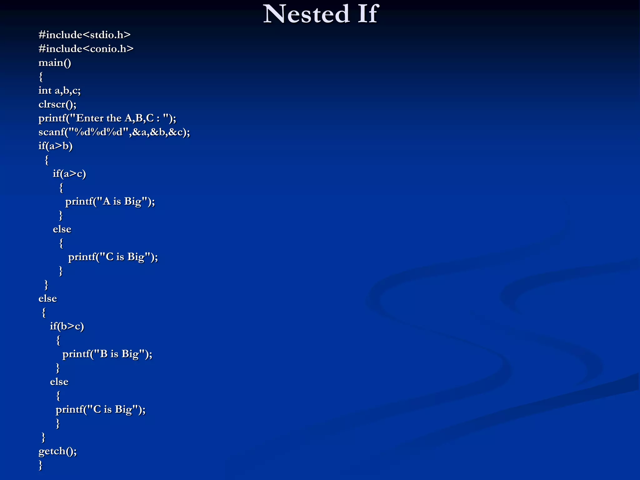 Nested If #include<stdio.h> #include<conio.h> main() { int a,b,c; clrscr(); printf("Enter the A,B,C : "); scanf("%d%d%d",&a,&b,&c); if(a>b) { if(a>c) { printf("A is Big"); } else { printf("C is Big"); } } else { if(b>c) { printf("B is Big"); } else { printf("C is Big"); } } getch(); } 