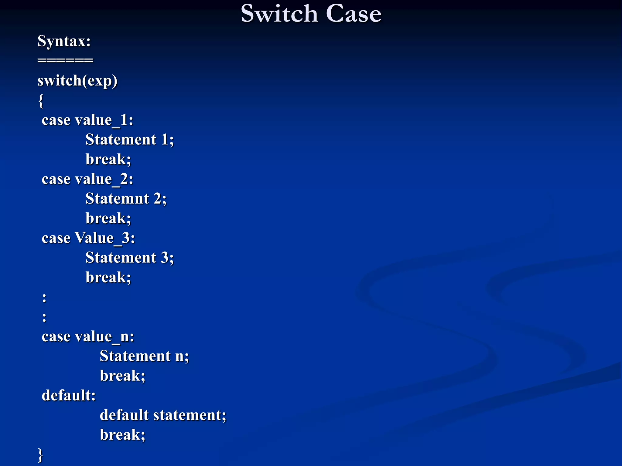 Switch Case Syntax: ====== switch(exp) { case value_1: Statement 1; break; case value_2: Statemnt 2; break; case Value_3: Statement 3; break; : : case value_n: Statement n; break; default: default statement; break; } 